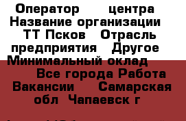 Оператор Call-центра › Название организации ­ ТТ-Псков › Отрасль предприятия ­ Другое › Минимальный оклад ­ 17 000 - Все города Работа » Вакансии   . Самарская обл.,Чапаевск г.